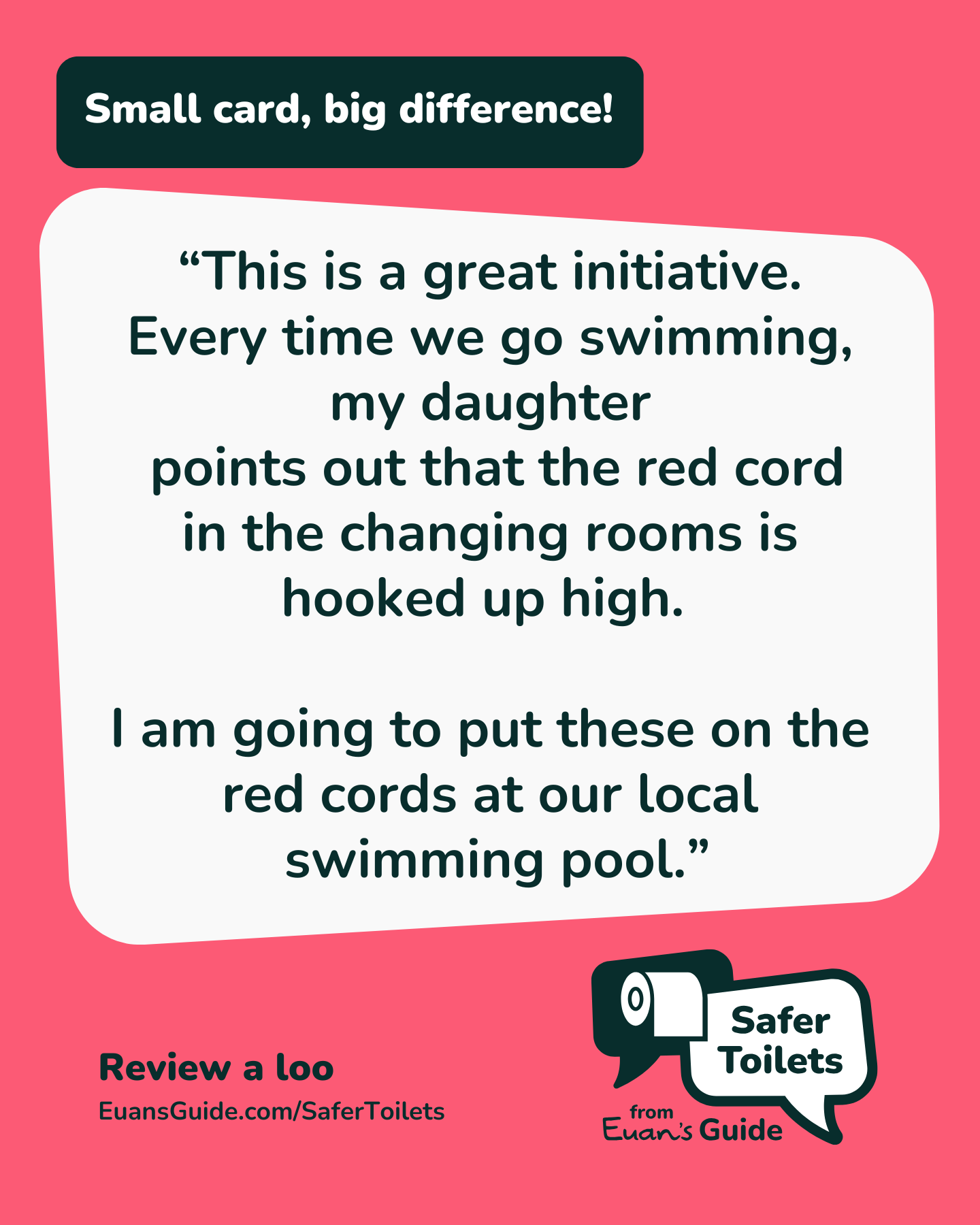 A pink graphic with the Euan’s Guide logo and text that reads: “Small card, big difference! This is a great initiative. Every time we go swimming, my daughter points out that the red cord in the changing rooms is hooked up high. I am going to put these on the red cords at our local swimming pool.”